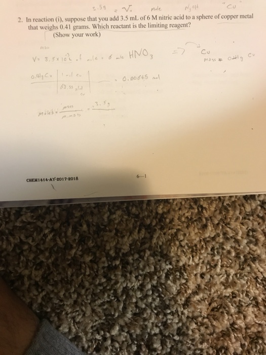 Cu 2. In reaction (G), suppose that you add 3.5 ml of 6 M nitric acid to a sphere of copper metal that weighs 0.41 grams. Which reactant is the limiting reagent? (Show your work) Cu 3.55, mう55 CHEM1414-AY-2017-2018