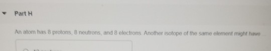 Part H An atom has 8 protons, 8 neutrons, and 8 electrons Another isotope of the same element might have