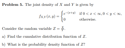 Problem 5. The joint density of X and Y is given by e (z+y) fx.-otherwise. İf 0 < x < oo, 0 < y < 00, Consider the random variable Z-; a) Find the cumulative distribution function of Z b) What is the probability density function of Z?