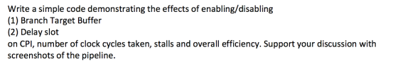 Write a simple code demonstrating the effects of enabling/disabling (1) Branch Target Buffer (2) Delay slot on CPI, number of clock cycles taken, stalls and overall efficiency. Support your discussion with screenshots of the pipeline