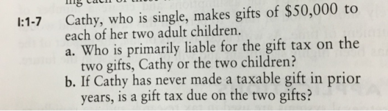 CaC Cathy, who is single, makes gifts of $50,000 to each of her two adult children. I:1-7 a. Who is primarily liable for the gift tax on the two gifts, Cathy or the two children? b. If Cathy has never made a taxable gift in prior years, is a gift tax due on the two gifts?