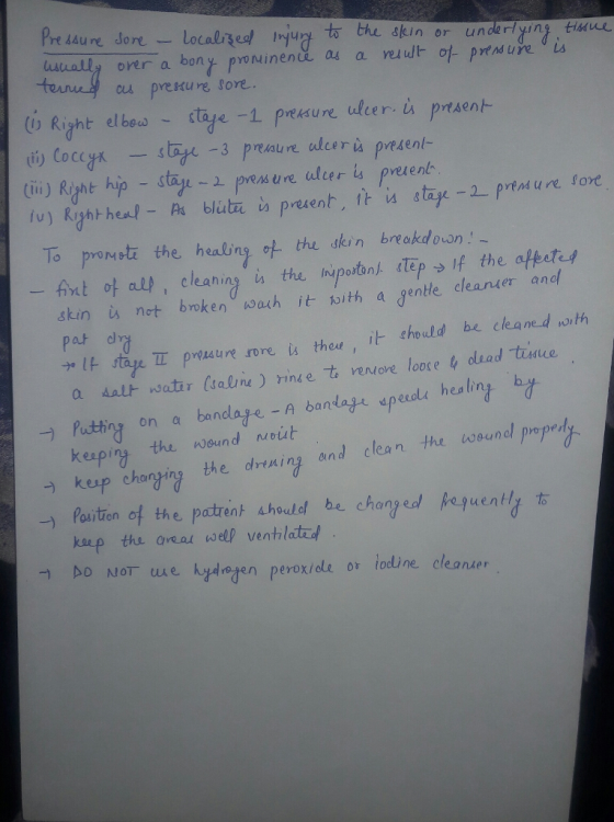 Pre saure dore usually over a bong Pvoru i n en ue ad a ruut- cu prekure fore.. (o Rant elbow- stade-1 preksure ulcer, ù prtAen 道) CoccgA -stage-3 pmau realu rù present- tini) Ryht hip - say pesune uler ia preern To promote the healing the skin breakdown Ant ot all cleaning n the luportanj (tep → |f the aftet skin not broken wach it oith a gente cleanter and pat ナ. It ty. T preiau reme. thal , it· chould be cleaned noth a daur watir Ísalne) rinde古renove loose 4 olead-tune eeole healing b. Puting on a bandlaje -A banlayc epeuadt healing keaping the wound uout Kup changing the dry从ing and clean the wound propert -) → Position ot the potrentahould be. chan? ed Aeyuentl 右 kaep the aea wel ventilatad eroxiole or todline cleander