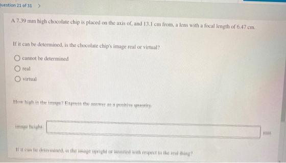 Question 21 of 31 > A 7.39 mm high chocolate chip is placed on the axis of, and 13.1 cm from, a lens with a focal length of 6