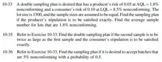 10-33 A double sampling plan is desired that has a producers risk of 0.05 at AQL-1.8% nonconforming and a consumers risk of 0.10 at LQL = 8.5% nonconforming. The lot size is 1500, and the sample sizes are assumed to be equal. Find the sampling plan if the producers stipulation is to be satisfied exactly. Find the average sample number for lots that are 1.8% nonconforming. 10-35 Refer to Exercise 10-33. Find the double sampling plan if the second sample is to be twice as large as the first sample and the consumers stipulation is to be satisfied exactly Refer to Exercise 10-33. Find the sampling plan if it is desired to accept batches that are 5% nonconforming with a probability of 0.5. 10-36