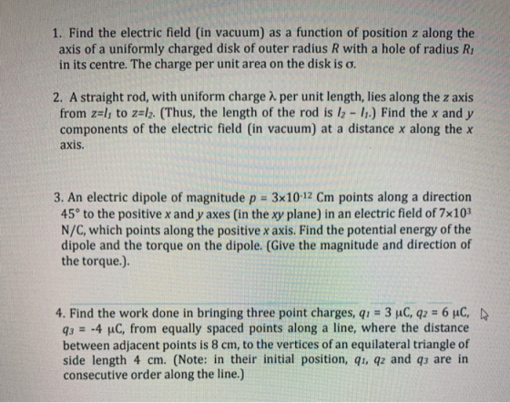 1. Find the electric field (in vacuum) as a function of position z along the axis of a uniformly charged disk of outer radius R with a hole of radius R in its centre. The charge per unit area on the disk is σ. 2, A straight rod, with uniform charge λ per unit length, lies along the z axis from z=11 to z=12-(Thus, the length of the rod is l2-11.) Find the x and y components of the electric field (in vacuum) at a distance x along the x axis 3. An electric dipole of magnitude p 3x10-12 Cm points along a direction 45° to the positive x and y axes (in the xy plane) in an electric field of 7x103 N/C, which points along the positive x axis. Find the potential energy of the dipole and the torque on the dipole. (Give the magnitude and direction of the torque.). 4. Find the work done in bringing three point charges, qu 3 uC, q2 6 uC, q3 -4 μC, from equally spaced points along a line, where the distance between adjacent points is 8 cm, to the vertices of an equilateral triangle of side length 4 cm. (Note: in their initial position, qi, q2 and qs are in consecutive order along the line.)