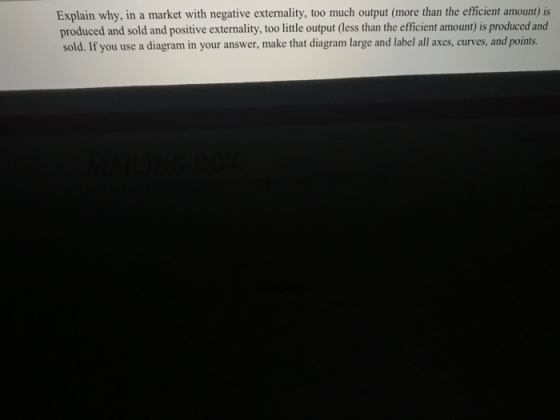 Explain why, in a market with negative externality, too much output (more than the efficient amount) is produced and sold and positive externality, too little output (less than the efficient amount) is produced and sold. If you use a diagram in your answer, make that diagram large and label all axes, curves, and points.