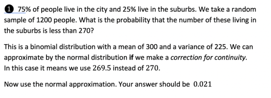 0-75% of people live in the city and 25% live in the suburbs. we take a random sample of 1200 people. What is the probability that the number of these living in the suburbs is less than 270? This is a binomial distribution with a mean of 300 and a variance of 225. We can approximate by the normal distribution if we make a correction for continuity. In this case it means we use 269.5 instead of 270. Now use the normal approximation. Your answer should be 0.021