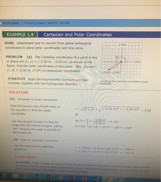 019.09 points | Previous Answers SerCP9 1.AE.009 EXAMPLE 1.9Cartesian and Polar Coordinates GOAL Understand how to convert from plane rectangular coordinates to plane polar coordinates and vice versa. y (m) PROBLEM (a) The Cartesian coordinates of a point in the xy-plane are (x,y) (-3.50 m, -2.50 m), as shown in the NY figure. Find the polar coordinates of this point. (b) Convert (r, θ) = (5.00 m, 37.0°) to rectangular coordinates x (m) (-3.50,-2.50) STRATEGY Apply the trigonometric functions and their inverses, together with the Pythagorean theorem. Converting from Cartesian coordinates to polar coordinates. SOLUTION (A) Cartesian to Polar conversion Take the square root of both sides of the equation to find the radial coordinate r-vK2*),2 (-3.50 m)2 + (-2.50 m)- 4.30 tan θ =上一ー2.50 m tan-1(0.714) 0,714 Use the tangent function to find the angle with the inverse tangent, adding 180° because the angle is actually in third quadrant. x -3.50 m 35.50 + 180°-2160 (B) Polar to Cartesian conversion Use the trigonometric definition equations x rcos 6 y rsin (5.00 m) cos 37.03.99 m (5.00 m) sin 37.0° 3.01 m LEARN MORE REMARKS When we take up vectors in two dimensions later in the book, we will routinely use a similar process to find the direction and magnitude of a given vector from its components, or, conversely, to find the components from the vectors magnitude and direction 0