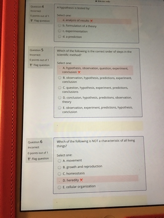 Question 4 A hypothesis is tested by incorrect 0 points out of 1 Select one: a. analysis of results x 0 b. formulation of a theory O c experimentation O d. a prediction Flag question Question 5 Incorrect ○points out of 1 Which of the following is the correct order of steps in the scientific method? Flag questionSelect one: A. hypothesis, observation, question, experiment conclusion X OB. observation, hypothesis, predictions, experiment, conclusion OC question, hypothesis, experiment, predictions, conclusions theory 0 E, observation, experiment, predictions, hypothesis, conclusion Question 6 Incorrect 0 points out of 1 Which of the following is NOT a characteristic of all living things? Select one: rFlag question | ○A.movement 0 B, growth and reproduction ° C. homeostasis - D. heredity X 0 E. cellular organization