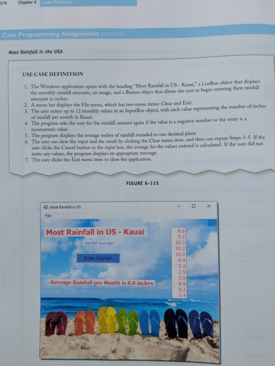 376 Chapter 6 Loop Structures Case Programming Assignments con Most Rainfall in the USA USE CASE DEFINITION e Windows application opens with the heading Most Rainfall in US - Kauai, a ListBox object that displays the monthly rainfall amounts, an i amounts in inches mage, and a Button object that allows the user to begin entering their rainfall 2. A menu bar displays the File menu, which has two menu items: Clear and Exit. 3. T ofnintel emo he user enters up to 12 monthly values of rainfall per month in Kauai. 12 monthly value in an Inpur Box object, with each valuc representing the number of inches 4. The program asks the user for the rainfall amount again if the value is a negative number or the entry is a 5. The program displays the average inches of rainfall rounded to one decimal place nonnumeric value. he user can clear the input and the result by clicking the Clear menu item, and then can repeat Steps 3-5. If the user dlicks the Cancel button in the input box, the average for the values entered is calculated. If the user did not enter any values, the program displays an appropriate message 7. The user clicks the Exit menu item to close the application. FIGURE 6-115 Most Rainfall in US File Most Rainfall in US - Kauai 8.6 9.2 10.5 14.2 Rainfall Average Enter Rainfall 6.4 3.2 2.9 5.9 8.8 9.2 7.4 Average Rainfall per Month is 8.0 inches