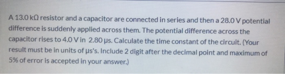 A 13.0 kO resistor and a capacitor are connected in series and then a 28.0 V potential difference is suddenly applied across