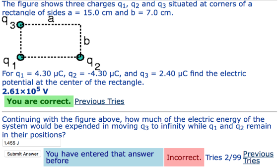 The figure shows three charges q1, q2 and q3 situated at corners of a rectangle of sides a = 15.0 cm and b = 7.0 cm. 2 For q1 = 4.30 μC, q2 =-4.30 μC, and q3 = 2.40 μC find the electric potential at the center of the rectangle. 2.61x105 v You are correct. Previous Tries Continuing with the figure above, how much of the electric energy of the system would be expended in moving q3 to infinity while q1 and q2 remain in their positions? .455J Submit Answer You have entered that answer Incorrect. Tries 2/99 reious before