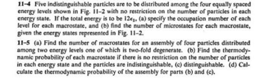 11-4 Five indistinguishable particles are to be distributed among the four equally spaced energy levels shown in Fig. -2 with no restriction on the number of particles in each energy state. If the total energy is to be 1261. (a) specify the occupation number of each level for each macrostate, and (b) find the number of microstates for each macrostate, given the energy states represented in Fig. 11-2. 11-5 (a) Find the number of macrostates for an assembly of four particles distributed among two energy levels one of which is two-fold degenerate. (b) Find the thermody- namic probability of each macrostate if there is no restriction on the number of particles in each energy state and the particles are indistinguishable, (c) distinguishable. (d) Cal- culate the thermodynamic probability of the assembly for parts (b) and (