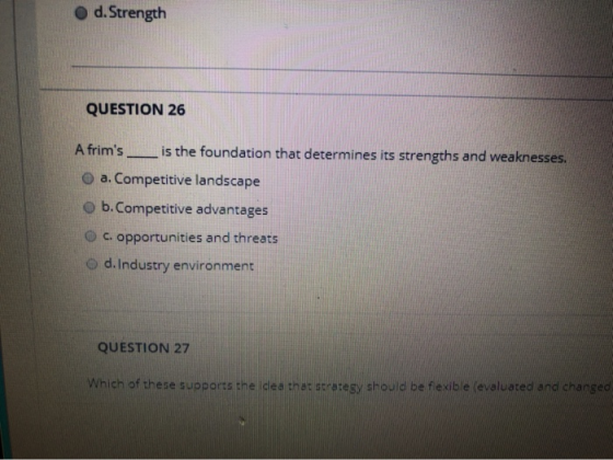 d. Strength QUESTION 26 A frims is the foundation that determines its strengths and weaknesses. a. Competitive landscape b.