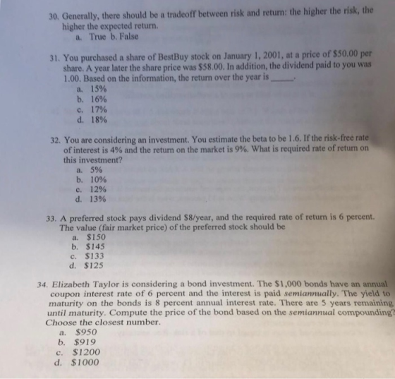 30. Generally, there should be a tradeoff between risk and return: the higher the risk, the higher the expected return. a. True b. False 31. You purchased a share of BestBuy stock on January 1, 2001, at a price of $50.00 per share. A year later the share price was $58.00. In addition, the dividend paid to you was 1.00. Based on the information, the return over the year is a. b. c. d. 15% 16% 17% 18% 32. You are considering an investment. You estimate the beta to be 1.6. If the risk-free rate of interest is 4% and the return on the market is 9%, what is required rate of return on this investment? a. 5% b. 10% с. 12% d. 13% 33. A preferred stock pays dividend $8/year, and the required rate of return is 6 percent. The value (fair market price) of the preferred stock should be a. $150 b. $145 c. $133 d. $125 34. Elizabeth Taylor is considering a bond investment. The $1,000 bonds have an annual coupon interest rate of 6 percent and the interest is paid semiannually. The yield to maturity on the bonds is 8 percent annual interest rate. There are 5 years remaining until maturity. Compute the price of the bond based on the semiannual compounding? Choose the closest number. a. $950 b. $919 c. $1200 d. $1000