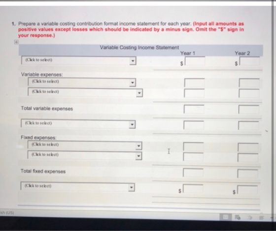 1. Prepare a variable costing contribution format income statement for each year. (Input all amounts as positive values excep