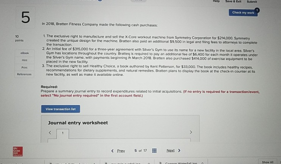 Help Save&Exit Submit Check my work 5 In 2018, Bratten Fitness Company made the following cash purchases 1. The exclusive right to manufacture and sell the X-Core workout machine from Symmetry Corporation for $214,000. Symmetry 2. An initial fee of $315,000 for a three-year agreement with Silvers Gym to use its name for a new facility in the local area. Silivers 10 points created the unique design for the machine. Bratten also paid an additional $9,500 in legal and filng fees to attorneys to complete the transaction. eBock Hint Print References Gym has locations throughout the country. Bratten is required to pay an additional fee of $6,400 for each month it operates under the Silvers Gym name, with payments beginning ih March 2018. Bratten also purchased $414,000 of exercise equipment to be placed in the new facility. 3. The exclusive right to sell Healthy Choice, a book authored by Kent Patterson, for $33,000. The book includes healthy recipes recommendations for dietary supplements, and natural remedies. Bratten plans to display the book at the check-in counter at its new facility, as well as make it available online. Required: Prepare a summary journal entry to record expenditures related to initial acquisitions. (If no entry is required for a transaction/event select No journal entry required in the first account field.) View transaction list Journal entry worksheet Prev 5 of 7Next> Show All