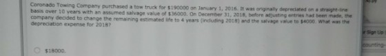 Coronado Towing Company purchased a tow truck for $190000 on January 1, 2016. It was originally depreciated on a straight-line years with an assumed salvage value of $36000. On December 31, 2018, before adjusting entries had been made, the company decided to change the remaining estimated life to 4 years (including 2018) and the salvage value to $4000. What was the depreciation expense for 2018? Sign Up O $18000.