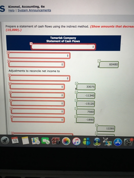 Kimmel, Accounting, 6e Help I System Announcements Prepare a statement of cash flows using the indirect method. (Show amounts that decreas (15,000).) Tamarisk Company Statement of Cash Flows 60480 Adjustments to reconcile net income to 33075 -11340 -15120 7560 1890 12285 18