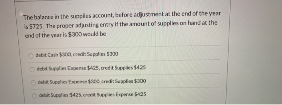 The balance in the supplies account, before adjustment at the end of the year is $725. The proper adjusting entry if the amou