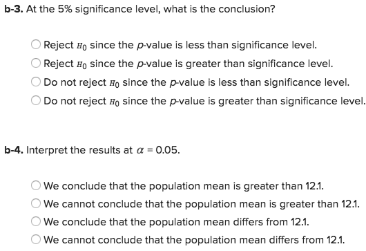b-3. At the 5% significance level, what is the conclusion? OReject Ho since the p-value is less than significance level OReject Ho since the p-value is greater than significance level. Do not reject Ho since the p-value is less than significance level. Do not reject Ho since the p-value is greater than significance level. b-4. Interpret the results at a 0.05 We conclude that the population mean is greater than 12.1 We cannot conclude that the population mean is greater than 12.1 We conclude that the population mean differs from 12.1 We cannot conclude that the population mean differs from 12.1