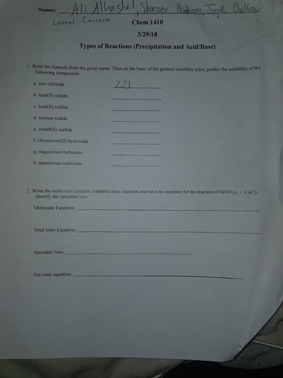Names: on Leanel Carere Chem 1410 3/29/18 Types of Reactions (Precipitation and Acid/Base) 1. Write the formula from the given name. Then on the basis of the general solubility rules, predict the solubility of the following compounds: a. zinc chloride b. lead(II) nitrate c. lead(lI) sulfate d. sodium iodide e. cobalt(II) sulfide f chromium(III) hydroxide g. magnesium carbonate h. ammonium carbonate 70 2. Write the molecular equation, complete ionic equation and net ionic equation for the reaction of Ni(NO3)2 + Caclz. Identify the spectator ions. Molecular Equation Total Ionic Equation Spectator Ions Net ionic equation: