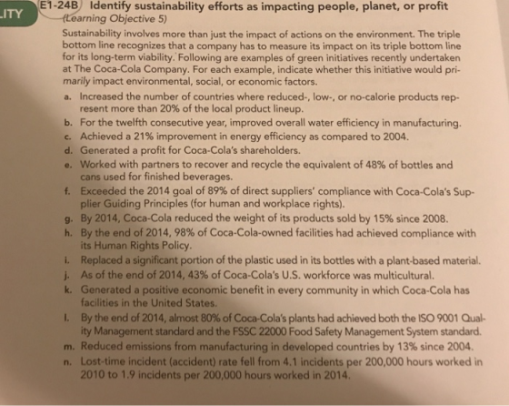 1-24B Identify sustainability efforts as impacting people, planet, or profit ITY Learning Objective 5) Sustainability involves more than just the impact of actions on the environment. The triple bottom line recognizes that a company has to measure its impact on its triple bottom line for its long-term viability. Following are examples of green initiatives recently undertaken at The Coca-Cola Company. For each example, indicate whether this initiative would pri- marily impact environmental, social, or economic factors. a. Increased the number of countries where reduced-, low-, or no-calorie products rep- resent more than 20% of the local product lineup. b. For the twelfth consecutive year, improved overall water efficiency in manufacturing. c. Achieved a 21% improvement in energy efficiency as compared to 2004 d. Generated a profit for Coca-Colas shareholders worked with partners to recover and recycle the equivalent of 48% of bottles and ans used for finished beverages Exceeded the 2014 goal of 89% of direct suppliers compliance with Coca-Colas Sup- plier Guiding Principles (for human and workplace rights). By 2014, Coca-Cola reduced the weight of its products sold by 15% since 2008. By the end of 2014, 98% of Coca-Cola-owned facilities had achieved compliance with its Human Rights Policy. Replaced a significant portion of the plastic used in its bottles with a plant-based material As of the end of 2014, 43% of Coca-Colas U.S. workforce was multicultural. Generated a positive economic benefit in every community in which Coca-Cola has facilities in the United States By the end of 2014, almost 80% of Coca-Colas plants had achieved both the ISO 9001 Qual- ity Management standard and the FSSC 22000 Food Safety Management System standard f. g. h. k. I. m. Reduced emissions from manufacturing in developed countries by 13% since 2004. n. Lost-time incident (accident) rate fell from 4.1 incidents per 200,000 hours worked in 2010 to 1.9 incidents per 200,000 hours worked in 2014