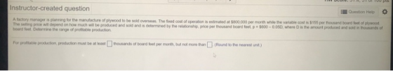 Instructor-created question Question Help * A factory manager is planning for the manufacture of plywood to be sold overseas. The fixed cost of operation is estimated at $800,000 per month while the variable cost is $155 per thousand board feet of plywood The selling price will depend on how much wil be produced and sold and is determined by board foet. Determine the range of profitable production the relationship, price per thousand board feet p- $600-0.05D, where D is the amount produced and sold in thousands of For prultable po deon prouchon must be at least thosands of board foet per month but not moro than□(Round to to nearest unt