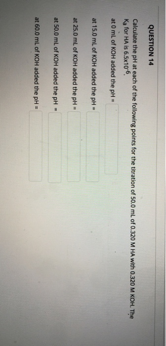 QUESTION 14 Calculate the pH at each of the following points for the titration of 50.0 mL of 0.320 M HA with 0.320 M KOH. The