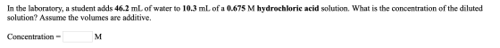 In the laboratory, a student adds 46.2 mL of water to 10.3 mL of a 0.675 M hydrochloric acid solution. What is the concentrat