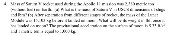 4. Mass of Saturn V rocket used during the Apollo 11 mission was 2,380 metric ton (without fuel) on Earth. (a) What is the ma