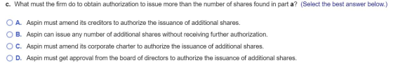 c. What must the firm do to obtain authorization to issue more than the number of shares found in part a? (Select the best an