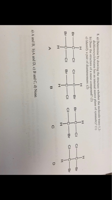8. a) Determine by drawing the structure whether the molecule trans-1,2- dichlorocyclobutane has an internal mirror plane of symmetry?1) b) Draw the structure of a meso compound? (2) c) Identify a pair of diastereomers: (2) Br a) A and B, b)A and D, c) B and C, d) None.