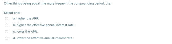 Other things being equal, the more frequent the compounding period, the: Select one: O a. higher the APR. O O b. higher the e