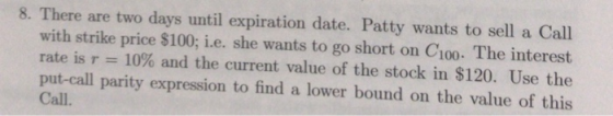 8. There are two days until expiration date. Patty wants to sell a Call with strike price $100; i.e. she wants to go short on C100. The interest rate is 10% and the current value of the stock in $120. Use the put-call parity expression to find a lower bound on the value of this Call.
