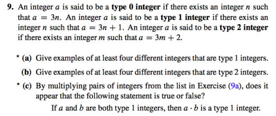 9. An integer a is said to be a type 0 integer if there exists an integer n such that a3n. An integer a is said to be a type 1 integer if there exists an integer n such that a-3n 1. An integer a is said to be a type 2 integer if there exists an integer m such that a - 3m + 2. * (a) Give examples of at least four different integers that are type 1 integers (b) Give examples of at least four different integers that are type 2 integers (c) By multiplying pairs of integers from the list in Exercise (9a), does it appear that the following statement is true or false? If a and b are both type 1 integers, then a b is a type 1 integer.