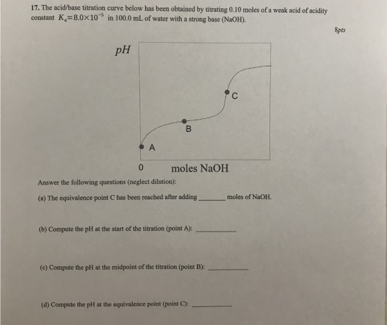 17. The acid/base titration curve below has been obtained by titrating 0.10 moles of a weak acid of acidity constant Ka=8.0x10-5 in 100.0 mL of water with a strong base (NaOH). 8pts 0 moles NaOHH Answer the following questions (neglect dilution): (a) The equivalence point C has been reached after adding moles of NaOH. (b) Compute the pH at the start of the titration (point A): (c) Compute the pH at the midpoint of the titration (point B): (d) Compute the pH at the equivalence point (point C):