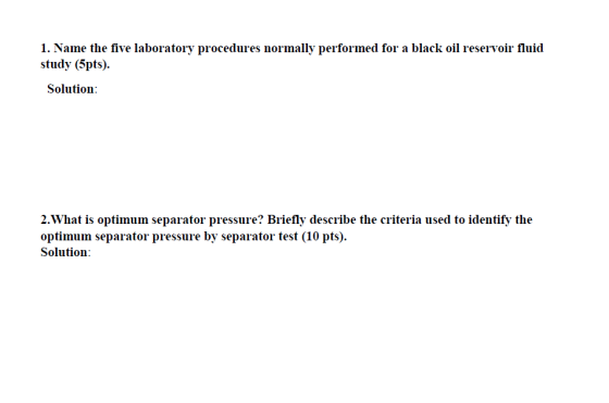 1. Name the five laboratory procedures normally performed for a black oil reservoir fluid study (5pts) Solution 2.What is optimun separator pressure? Briefly describe the criteria used to identify the optimum separator pressure by separator test (10 pts). Solution