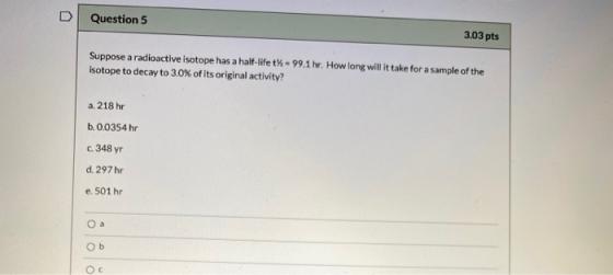 V Question 5 3.03 pts Suppose a radioactive isotope has a half-life t% = 99.1 hr. How long will it take for a sample of the i