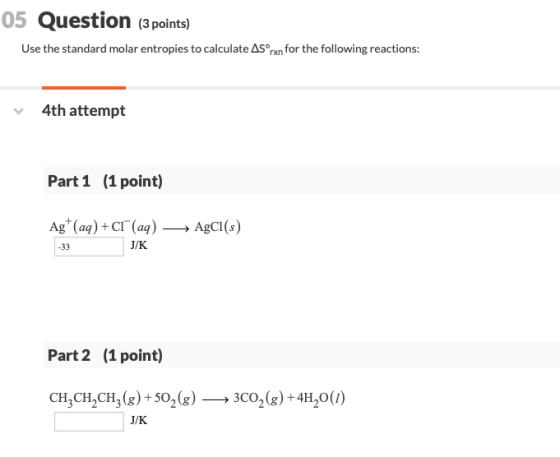 05 Question (3 points) Use the standard molar entropies to calculate AS rxn for the following reactions: 4th attempt Part 1 (