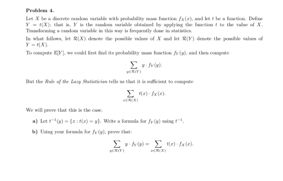 Problem 4 Let X be a discrete random variable with probability mass function fx(x), and let t be a function. Define Y = t(X): that is, Y is the randon variable obtained by applying the function t to the value of X Transforming a random variable in this way is frequently done in statistics. In what follows, let R(X) denote the possible values of X and let R(Y) denote the possible values of To compute E[Y], we could irst find its probability mass function fy(v), and then compute ER(Y) But the Rule of the Lazy Statistician tells us that it is sufficient to compute Σ t(z) . Ix(z). TER(X) We will prove that this is the case a) Let () t)y. Write a formula for fy () using t b) Using your formula for fy (), prove that JER(Y) rER(X)