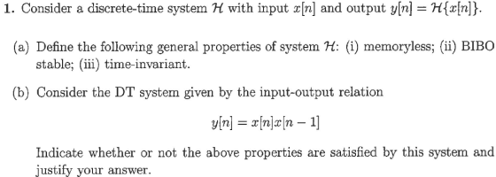 1. Consider a discrete-time system H with input x[n] and output y[n]Hn (a) Define the following general properties of system H () memoryless;(ii BIBO stable; (ii) time-invariant. (b) Consider the DT system given by the input-output relation Indicate whether or not the above properties are satisfied by this system and justify your answer.