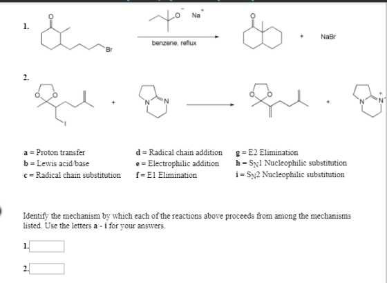 Na 0 1. +NaBr benzene, reflux Br 2. a = Proton transfer b Lewis acid base c Radical chain substitution f-E1 Elimination d = Radical chain addition e-Electrophilic addition g = E2 Elimination h-Sy1 Nucleophilic substitution i SN2 Nucleophilic substitution Identify the mechanism by which each of the reactions above proceeds from among the mechanisms listed. Use the letters a - i for your answers.