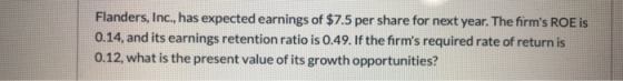 Flanders, Inc., has expected earnings of $7.5 per share for next year. The firms ROE is 0.14, and its earnings retention rat