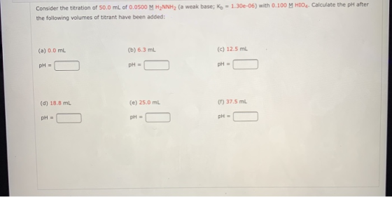 Consider the titration of 50.0 mL of 0.0500 M H2NNH2 (a weak base; Kb = 1.30e-06) with 0.100 M HIO4. Calculate the pH after t