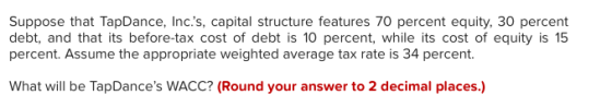 Suppose that TapDance, Inc.s, capital structure features 70 percent equity, 30 percent debt, and that its before-tax cost of debt is 10 percent, while its cost of equity is 15 percent. Assume the appropriate weighted average tax rate is 34 percent What will be TapDances WACC? (Round your answer to 2 decimal places.)