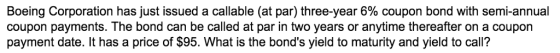 Boeing Corporation coupon payments. The bond can be called at par in two years or anytime thereafter on a coupon payment date. It has a price of $95. What is the bonds yield to maturity and yield to call? has just issued a callable (at par) three-year 6% coupon bond with semi-annual