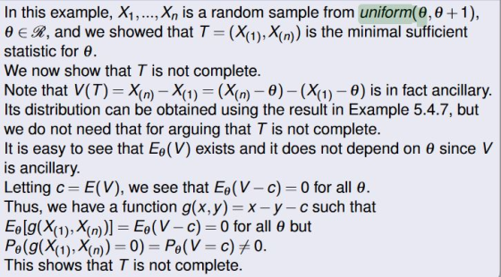 In this example, Xi, ,Xn is a random sample from uniform(9,0 + 1), Be In, and we showed that T (X1), X(m) is the minimal sufficient statistic for . We now show that T is not complete. Note that V(T)- Xn) - X1)-(Xn)-0)(X)0) is in fact ancillary Its distribution can be obtained using the result in Example 5.4.7, but we do not need that for arguing that T is not complete. It is easy to see that EO (V) exists and it does not depend on θ since V is ancillary. Letting c-E(V), we see that E°(V-c)-0 for all θ Thus, we have a function g(x,y) x -y - c such that EO [g(X(1), X(n))]-6 (V-c)-0 for all θ but This shows that T is not complete.