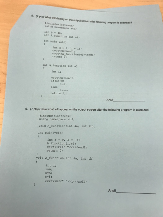 5. (7 pts) What wil display on the output screen after following program is executed? includeciostream using namespace std int b 40 int A function(int a) int main (void) int c 7, b 15 cout<cA function (e) <cendla return 6 int A function (int a) int i cout<<b<<endl; if (a>-0) else return i i-ai i--ai Ans5 6. (7 pts) Show what will appear on the output screen after the following program is executed tincludeciostream> using namespace std; void A function (int sa, int sb) int main (void) int r 9, s -11: A function(r,s)i return 0: void A function (int sa, int &b) int i; i-a; a bi b-ii coutくくacc <<b<<endl ; Ans6