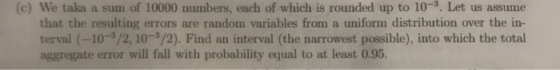 (c) We taka a sum of 10000 numbers, each of which is rounded up to 10-3. Let us assume that the resulting errors are random variables from a uniform distribution over the in- terval (-10/2, 10-3/2). Find an interval (the narrowest possible), into which the total aggregate error will fall with probability equal to at least 0.95.